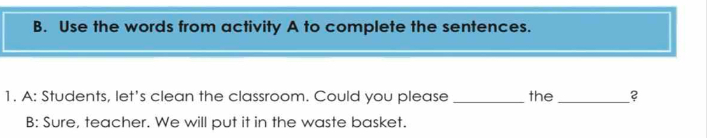 Use the words from activity A to complete the sentences. 
1. A: Students, let's clean the classroom. Could you please _the _? 
B: Sure, teacher. We will put it in the waste basket.