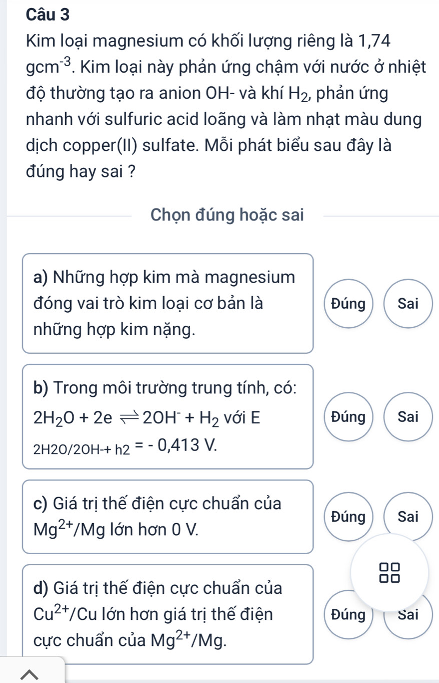 Kim loại magnesium có khối lượng riêng là 1,74
gcm^(-3). Kim loại này phản ứng chậm với nước ở nhiệt
độ thường tạo ra anion OH- và khí H_2 , phản ứng
nhanh với sulfuric acid loãng và làm nhạt màu dung
dịch copper(II) sulfate. Mỗi phát biểu sau đây là
dúng hay sai ?
Chọn đúng hoặc sai
a) Những hợp kim mà magnesium
đóng vai trò kim loại cơ bản là Đúng Sai
những hợp kim nặng.
b) Trong môi trường trung tính, có:
2H_2O+2eleftharpoons 2OH^-+H_2 với E Đúng Sai
2H2O/2OH-+h2=-0,413V. 
c) Giá trị thế điện cực chuẩn của Đúng Sai
Mg^(2+)/M 1g lớn hơn 0 V.
d) Giá trị thế điện cực chuẩn của
Cu^(2+)/C Cu lớn hơn giá trị thế điện Đúng Sai
cực chuẩn của Mg^(2+)/Mg.