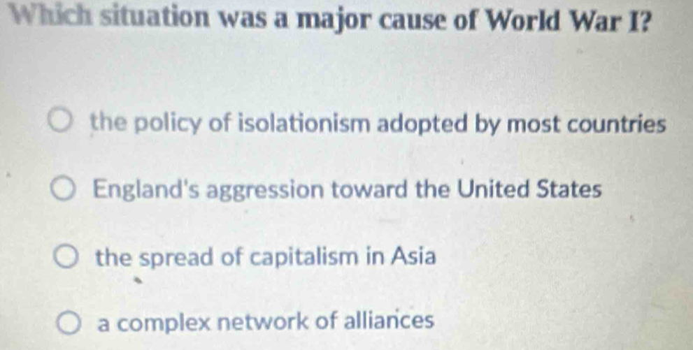 Which situation was a major cause of World War I?
the policy of isolationism adopted by most countries
England's aggression toward the United States
the spread of capitalism in Asia
a complex network of alliances