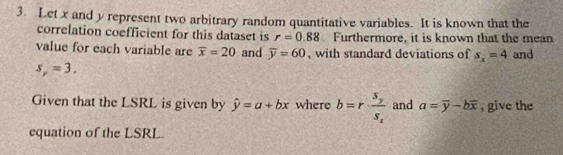 Let x and y represent two arbitrary random quantitative variables. It is known that the 
correlation coefficient for this dataset is r=0.88 Furthermore, it is known that the mean 
value for each variable are overline x=20 and overline y=60 , with standard deviations of s_x=4 and
s_y=3. 
Given that the LSRL is given by hat y=a+bx where b=rfrac S_yS_x and a=overline y-boverline x , give the 
equation of the LSRL.