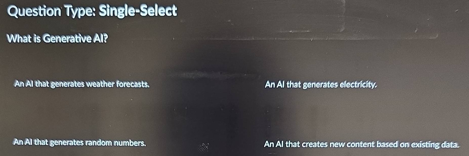 Question Type: Single-Select
What is Generative Al?
An AI that generates weather forecasts. An Al that generates electricity.
An Al that generates random numbers. An AI that creates new content based on existing data.