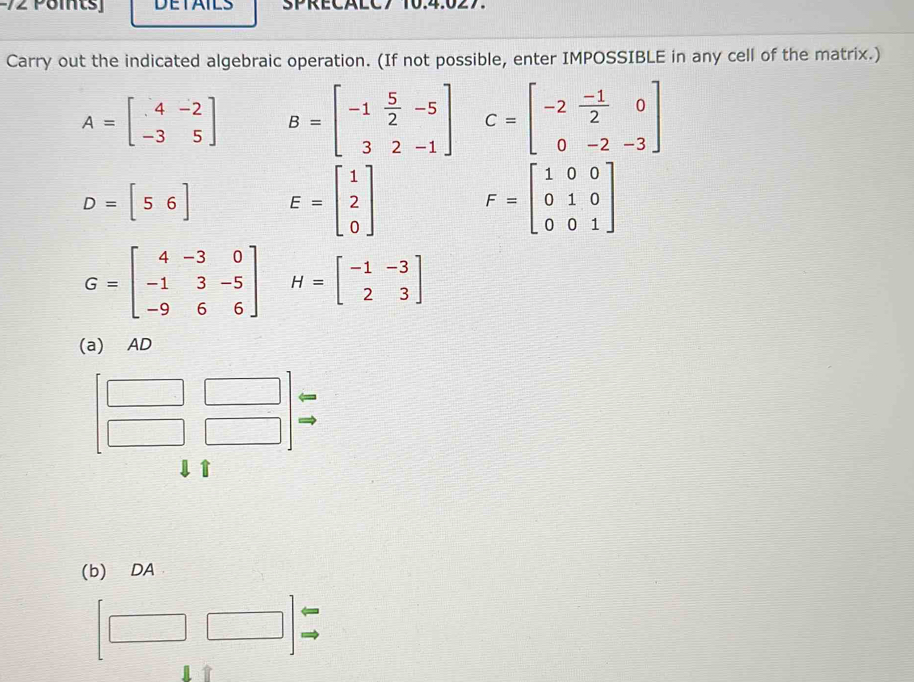 Pomts] DETAILS SPRECALC7 10.4.027. 
Carry out the indicated algebraic operation. (If not possible, enter IMPOSSIBLE in any cell of the matrix.)
A=beginbmatrix 4&-2 -3&5endbmatrix B=beginbmatrix -1& 5/2 &-5 3&2&-1endbmatrix C=beginbmatrix -2& (-1)/2 &0 0&-2&-3endbmatrix
D=[56] E=beginbmatrix 1 2 0endbmatrix F=beginbmatrix 1&0&0 0&1&0 0&0&1endbmatrix
G=beginbmatrix 4&-3&0 -1&3&-5 -9&6&6endbmatrix H=beginbmatrix -1&-3 2&3endbmatrix
(a) AD

t 
(b) DA 
← 
□