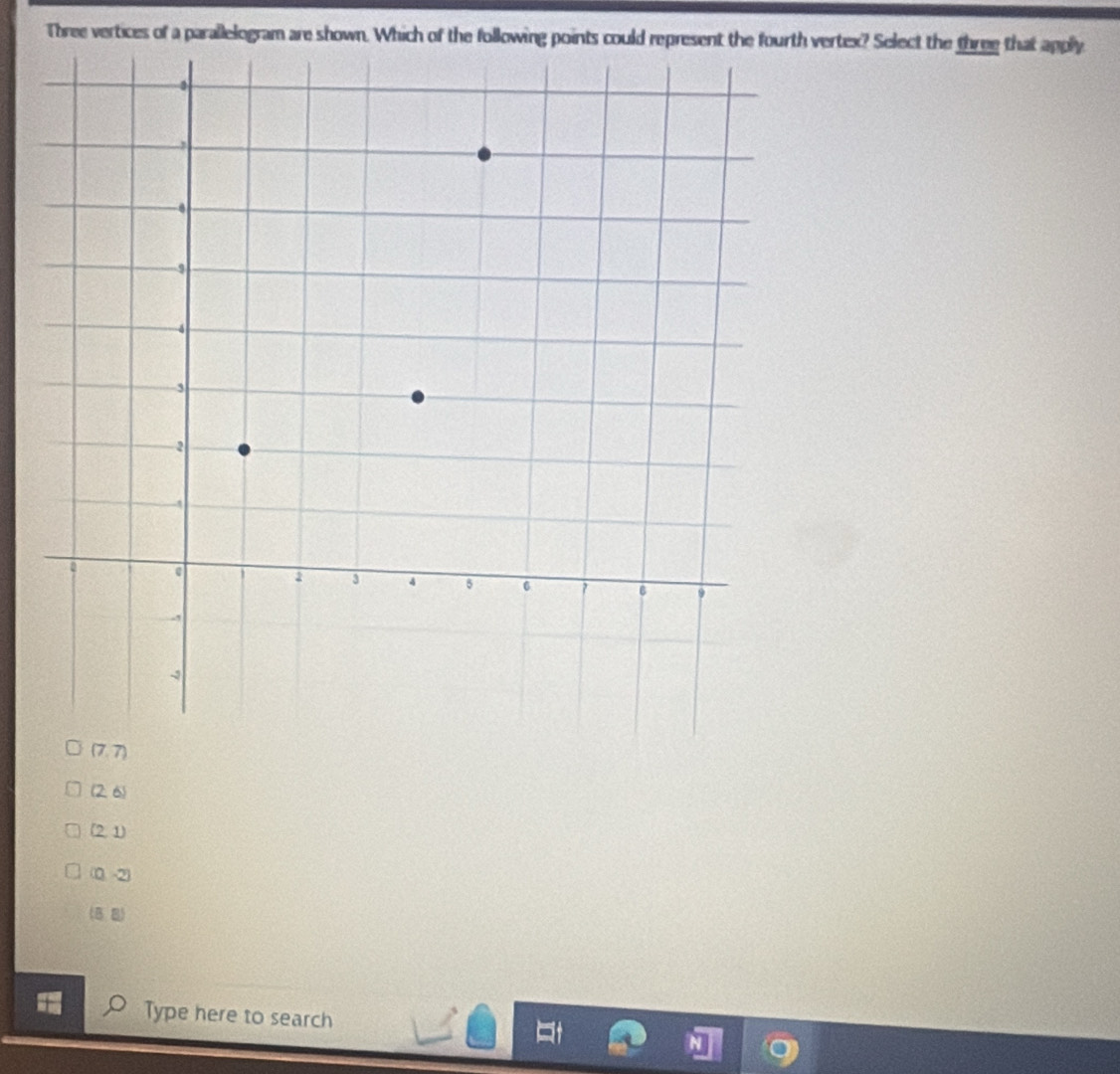Three vertices of a parallelogram are shown. Which of the following points could represent the fou vertex? Select the three that apply
(7,7)
(2,6)
(2,1)
(0,-2)
(8,8)
Type here to search