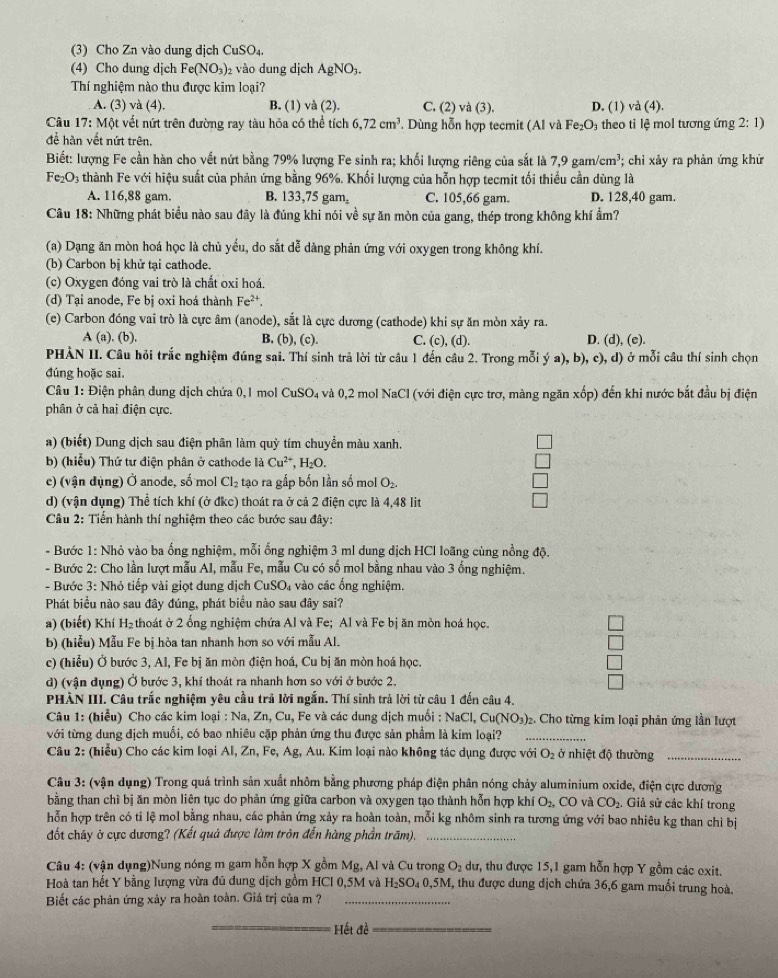 (3) Cho Zn vào dung dịch CuSO₄.
(4) Cho dung dịch Fe(NO_3) 2 vào dung dịch AgNO_3.
Thí nghiệm nào thu được kim loại?
A. (3) và (4). B. (1) và (2). C. (2) và (3). D. (1) va(4).
Câu 17: Một vết nứt trên đường ray tàu hỏa có thể tích 6,72cm^3. Dùng hỗn hợp tecmit (Alv Fe_2O theo tỉ lệ mol tương ứng 2:1)
để hàn vết nứt trên.
Biết: lượng Fe cần hàn cho vết nứt bằng 79% lượng Fe sinh ra; khối lượng riêng của sắt là 7,9gam/cm^3;; chỉi xảy ra phản ứng khử
Fe_2O_1 4 thành Fe với hiệu suất của phản ứng bằng 96%. Khối lượng của hỗn hợp tecmit tối thiếu cần dùng là
A. 116,88 gam. B. 133,75 gam₂ C. 105,66 gam. D. 128,40 gam
Câu 18: Những phát biểu nào sau đây là đúng khi nói về sự ăn mòn của gang, thép trong không khí ẩm?
(a) Dạng ăn mòn hoá học là chủ yều, do sắt dễ dàng phản ứng với oxygen trong không khí.
(b) Carbon bị khử tại cathode.
(c) Oxygen đóng vai trò là chất oxi hoá.
(d) Tại anode, Fe bị oxi hoá thành Fe^(2+).
(e) Carbon đóng vai trò là cực âm (anode), sắt là cực dương (cathode) khi sự ăn mòn xảy ra.
A (a). (b). B. (b), (c). C. (c), (d). D. (d), (e).
PHÀN II. Câu hỏi trắc nghiệm đúng sai. Thí sinh trả lời từ câu 1 đến câu 2. Trong mỗi ý a), b), c), d) ở mỗi câu thí sinh chọn
đúng hoặc sai.
Câu 1: Điện phân dung dịch chứa 0, I mol CuSO₄ và 0,2 mol NaCl (với điện cực trơ, màng ngăn xop () đến khi nước bắt đầu bị điện
phân ở cả hai điện cực.
a) (biết) Dung dịch sau điện phân làm quỳ tím chuyển màu xanh.
b) (hiểu) Thứ tư điện phân ở cathode là Cu^(2+),H_2O.
c) (vận dụng) Ở anode, số mol Cl_2 tạo ra gắp bốn lần số mol O_2.
d) (vận dụng) Thể tích khí (ở đkc) thoát ra ở cả 2 điện cực là 4,48 lit
Câu 2: Tiến hành thí nghiệm theo các bước sau đây:
- Bước 1: Nhỏ vào ba ống nghiệm, mỗi ống nghiệm 3 ml dung dịch HCl loãng cùng nồng độ.
- Bước 2: Cho lần lượt mẫu Al, mẫu Fe, mẫu Cu có số mol bằng nhau vào 3 ống nghiệm.
- Bước 3: Nhỏ tiếp vài giọt dung dịch CuSO 4 vào các ổng nghiệm.
Phát biểu nào sau đây đúng, phát biểu nào sau đây sai?
a) (biết) Khí H_2 thoát ở 2 ống nghiệm chứa Al và Fe; Al và Fe bị ăn mòn hoá học.
b) (hiễu) Mẫu Fe bị hòa tan nhanh hơn so với mẫu Al.
c) (hiểu) Ở bước 3, Al, Fe bị ăn mòn điện hoá, Cu bị ăn mòn hoá học.
d) (vận dụng) Ở bước 3, khí thoát ra nhanh hơn so với ở bước 2.
PHÀN III. Câu trắc nghiệm yêu cầu trả lời ngắn. Thí sinh trả lời từ câu 1 đến câu 4.
Câu 1: (hiểu) Cho các kim loại : Na, Zn, Cu , Fe và các dung dịch muối : NaCl, Cu(NC x° 3)2. Cho từng kim loại phân ứng lần lượt
với từng dung địch muối, có bao nhiêu cặp phản ứng thu được sản phẩm là kim loại?_
Câu 2: (hiểu) Cho các kim loại Al, Zn, Fe, Ag, Au. Kim loại nào không tác dụng được với O_2 ở nhiệt độ thường_
Câu 3: (vận dụng) Trong quá trình sản xuất nhôm bằng phương pháp điện phân nóng chảy aluminium oxide, điện cực dương
bằng than chì bị ăn mòn liên tục do phản ứng giữa carbon và oxygen tạo thành hỗn hợp khí O_2, CO và CO_2. Giả sử các khí trong
hỗn hợp trên có tỉ lệ mol bằng nhau, các phản ứng xảy ra hoàn toàn, mỗi kg nhôm sinh ra tương ứng với bao nhiêu kg than chì bị
đốt cháy ở cực dương? (Kết quả được làm tròn đến hàng phần trăm)._
Câu 4: (vận dụng)Nung nóng m gam hỗn hợp X gồm Mg, Al và Cu trong O_2 dư, thu được 15,1 gam hỗn hợp Y gồm các exit.
Hoà tan hết Y bằng lượng vừa đũ dung dịch gồm HCl 0,5M và : H_2SO_40.5M M, thu được dung dịch chứa 36,6 gam muối trung hoà.
Biết các phản ứng xảy ra hoàn toàn. Giá trị của m ?_
_ ết đề_