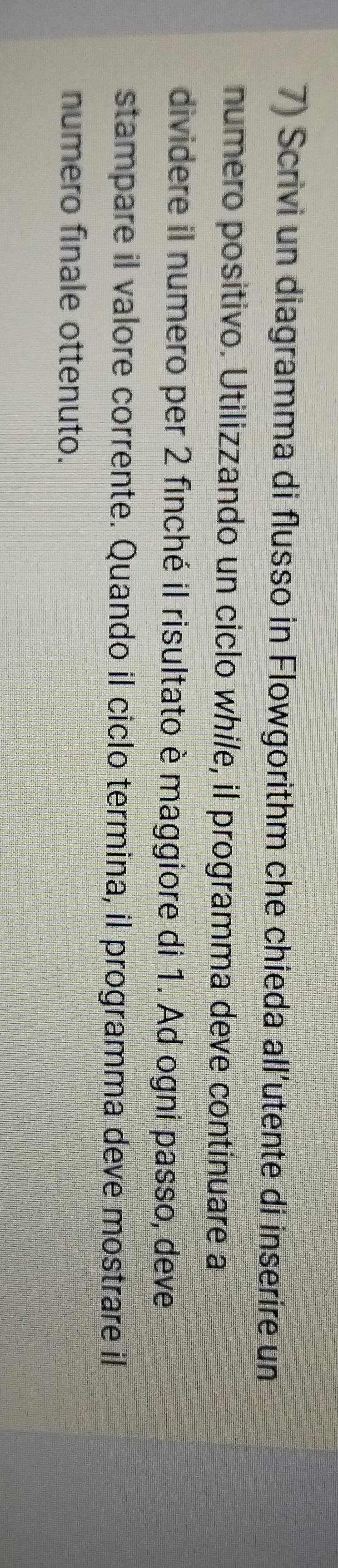 Scrivi un diagramma di flusso in Flowgorithm che chieda all’utente di inserire un 
numero positivo. Utilizzando un ciclo while, il programma deve continuare a 
dividere il numero per 2 finché il risultato è maggiore di 1. Ad ogni passo, deve 
stampare il valore corrente. Quando il ciclo termina, il programma deve mostrare il 
numero finale ottenuto.