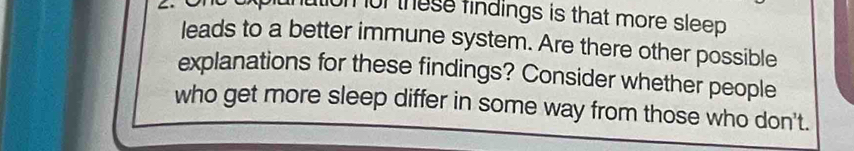 lution or these findings is that more sleep . 
leads to a better immune system. Are there other possible 
explanations for these findings? Consider whether people 
who get more sleep differ in some way from those who don't.