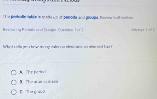 The periodic table is made up of periods and groups. Review both below.
Reviewing Periods and Groups- Question 1 of 2 Attempt 1 of 2
What tells you how many valence electrons an element has?
A. The period
B. The atomic mass
C. The group