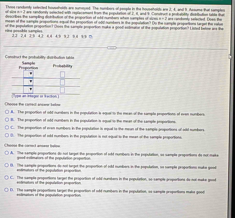 Three randomly selected households are surveyed. The numbers of people in the households are 2, 4, and 9. Assume that samples
of size n=2 are randomly selected with replacement from the population of 2, 4, and 9. Construct a probability distribution table that
describes the sampling distribution of the proportion of odd numbers when samples of sizes n=2 are randomly selected. Does the
mean of the sample proportions equal the proportion of odd numbers in the population? Do the sample proportions target the value
of the population proportion? Does the sample proportion make a good estimator of the population proportion? Listed below are the
nine possible samples.
2, 2 2, 4 2, 9 4, 2 4, 4 4, 9 9, 2 9, 4 9, 9 □
Construct the probability distribution table
Choose the correct answer below
A. The proportion of odd numbers in the population is equal to the mean of the sample proportions of even numbers.
B. The proportion of odd numbers in the population is equal to the mean of the sample proportions.
C. The proportion of even numbers in the population is equal to the mean of the sample proportions of odd numbers.
D. The proportion of odd numbers in the population is not equal to the mean of the sample proportions.
Choose the correct answer below.
A. The sample proportions do not target the proportion of odd numbers in the population, so sample proportions do not make
good estimators of the population proportion.
B. The sample proportions do not target the proportion of odd numbers in the population, so sample proportions make good
estimators of the population proportion
C. The sample proportions target the proportion of odd numbers in the population, so sample proportions do not make good
estimators of the population proportion
D. The sample proportions target the proportion of odd numbers in the population, so sample proportions make good
estimators of the population proportion