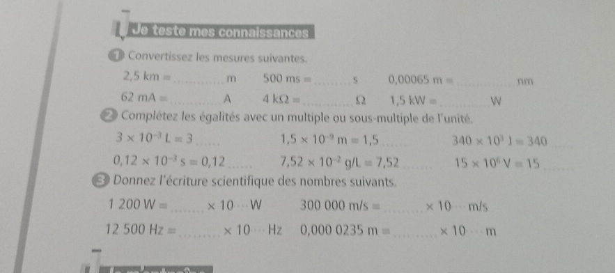 Je teste mes connaissances 
Convertissez les mesures suivantes.
2,5km= _  m 500ms= _ S 0,00065m= _  nm
62mA= _ A 4kOmega = _Ω 1,5kW= _ 

Complétez les égalités avec un multiple ou sous-multiple de l'unité.
3* 10^(-3)L=3 _
1,5* 10^(-9)m=1,5 _ 340* 10^3J=340 _
0,12* 10^(-3)s=0,12 _ 7,52* 10^(-2)g/L=7,52 _ 15* 10^6V=15 _ 
* Donnez l'écriture scientifique des nombres suivants.
1200W= _ * 10·s W 300000m/s= _ * 10·s m/s
12500Hz= _ * 10·s Hz 0,0000235m= _ * 10·s m