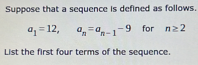 Suppose that a sequence is defined as follows.
a_1=12, -
a_n=a_n-1-9 for n≥ 2
List the first four terms of the sequence.