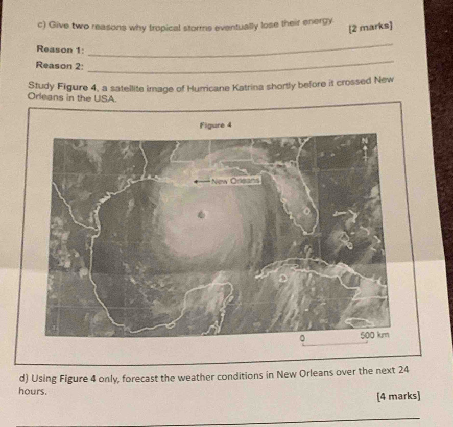 Give two reasons why tropical storms eventually lose their energy 
[2 marks] 
Reason 1: 
_ 
Reason 2: 
_ 
Study Figure 4, a satellite image of Hurricane Katrina shortly before it crossed New 
Oreans in the USA. 
Figure 4 
d) Using Figure 4 only, forecast the weather conditions in New Orleans over the next 24
hours. 
[4 marks] 
_