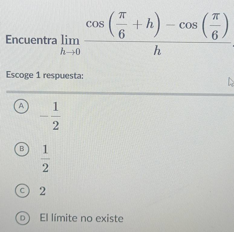 Encuentra limlimits _hto 0frac cos ( π /6 +h)-cos ( π /6 )h
Escoge 1 respuesta:
A - 1/2 
B  1/2 
c ) 2
D El límite no existe