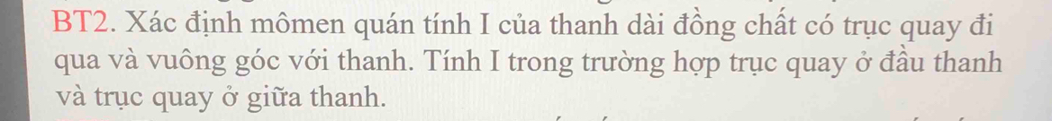 BT2. Xác định mômen quán tính I của thanh dài đồng chất có trục quay đi 
qua và vuông góc với thanh. Tính I trong trường hợp trục quay ở đầu thanh 
và trục quay ở giữa thanh.