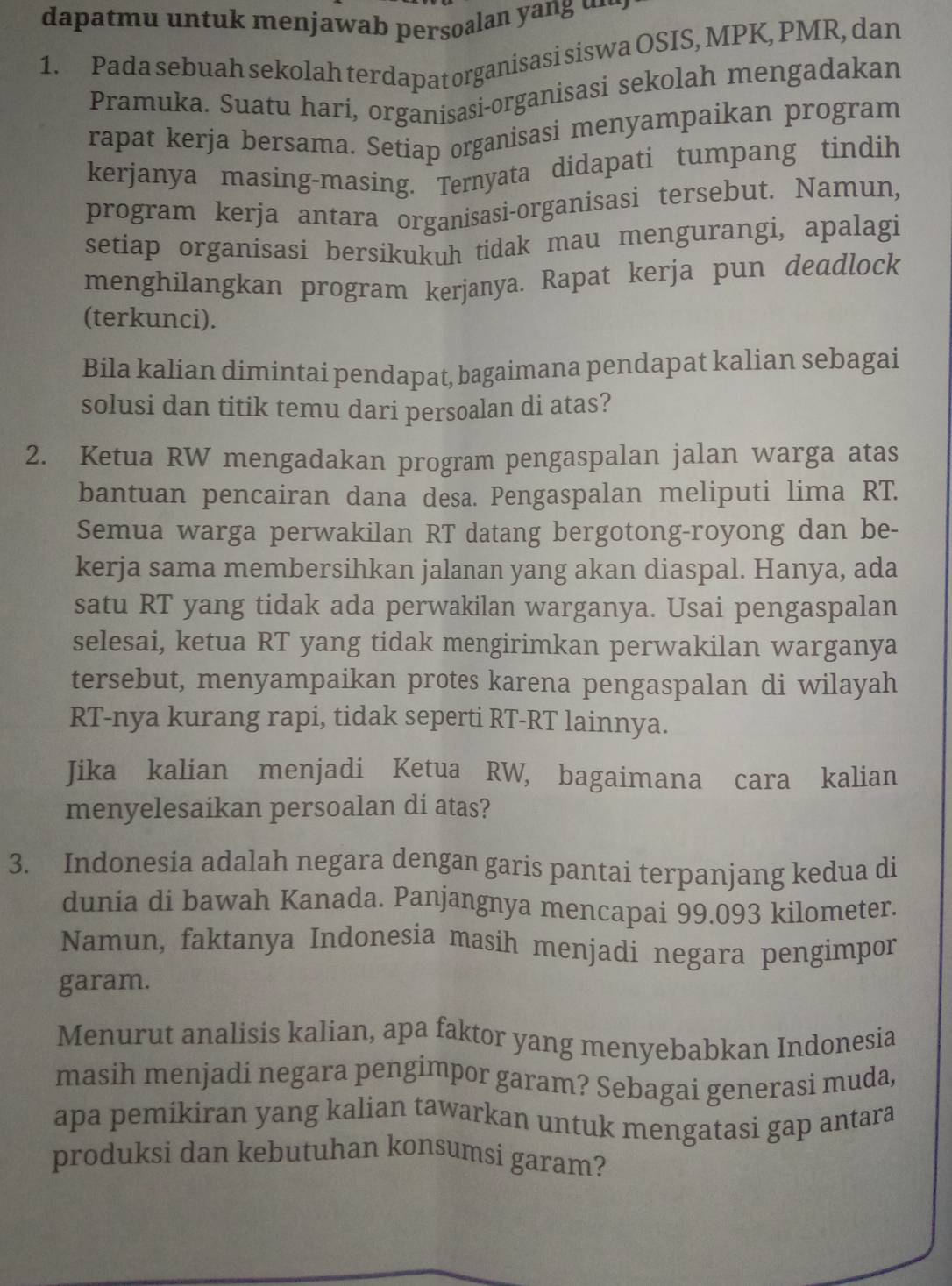 dapatmu untuk menjawab persoalan yang …··
1. Pada sebuah sekolah terdapat organisasi siswa OSIS, MPK, PMR, dan
Pramuka. Suatu harí, organisasi-organisasi sekolah mengadakan
rapat kerja bersama. Setiap organisasi menyampaikan program
kerjanya masing-masing. Ternyata didapati tumpang tindih
program kerja antara organisasi-organisasi tersebut. Namun,
setiap organisasi bersikukuh tidak mau mengurangi, apalagi
menghilangkan program kerjanya. Rapat kerja pun deadlock
(terkunci).
Bila kalian dimintai pendapat, bagaimana pendapat kalian sebagai
solusi dan titik temu dari persoalan di atas?
2. Ketua RW mengadakan program pengaspalan jalan warga atas
bantuan pencairan dana desa. Pengaspalan meliputi lima RT.
Semua warga perwakilan RT datang bergotong-royong dan be-
kerja sama membersihkan jalanan yang akan diaspal. Hanya, ada
satu RT yang tidak ada perwakilan warganya. Usai pengaspalan
selesai, ketua RT yang tidak mengirimkan perwakilan warganya
tersebut, menyampaikan protes karena pengaspalan di wilayah
RT-nya kurang rapi, tidak seperti RT-RT lainnya.
Jika kalian menjadi Ketua RW, bagaimana cara kalian
menyelesaikan persoalan di atas?
3. Indonesia adalah negara dengan garis pantai terpanjang kedua di
dunia di bawah Kanada. Panjangnya mencapai 99.093 kilometer.
Namun, faktanya Indonesia masih menjadi negara pengimpor
garam.
Menurut analisis kalian, apa faktor yang menyebabkan Indonesia
masih menjadi negara pengimpor garam? Sebagai generasi muda,
apa pemikiran yang kalian tawarkan untuk mengatasi gap antara
produksi dan kebutuhan konsumsi garam?