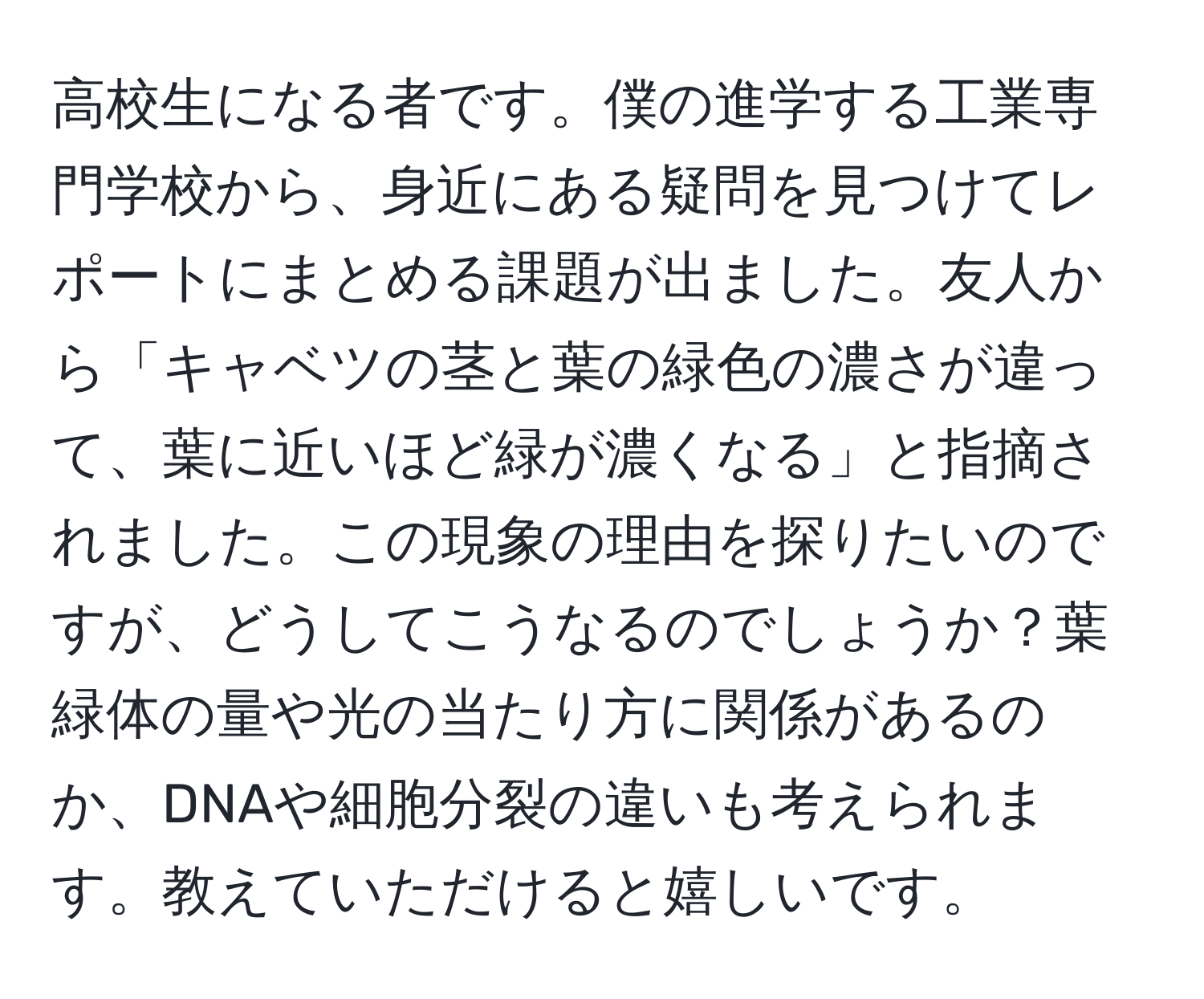 高校生になる者です。僕の進学する工業専門学校から、身近にある疑問を見つけてレポートにまとめる課題が出ました。友人から「キャベツの茎と葉の緑色の濃さが違って、葉に近いほど緑が濃くなる」と指摘されました。この現象の理由を探りたいのですが、どうしてこうなるのでしょうか？葉緑体の量や光の当たり方に関係があるのか、DNAや細胞分裂の違いも考えられます。教えていただけると嬉しいです。