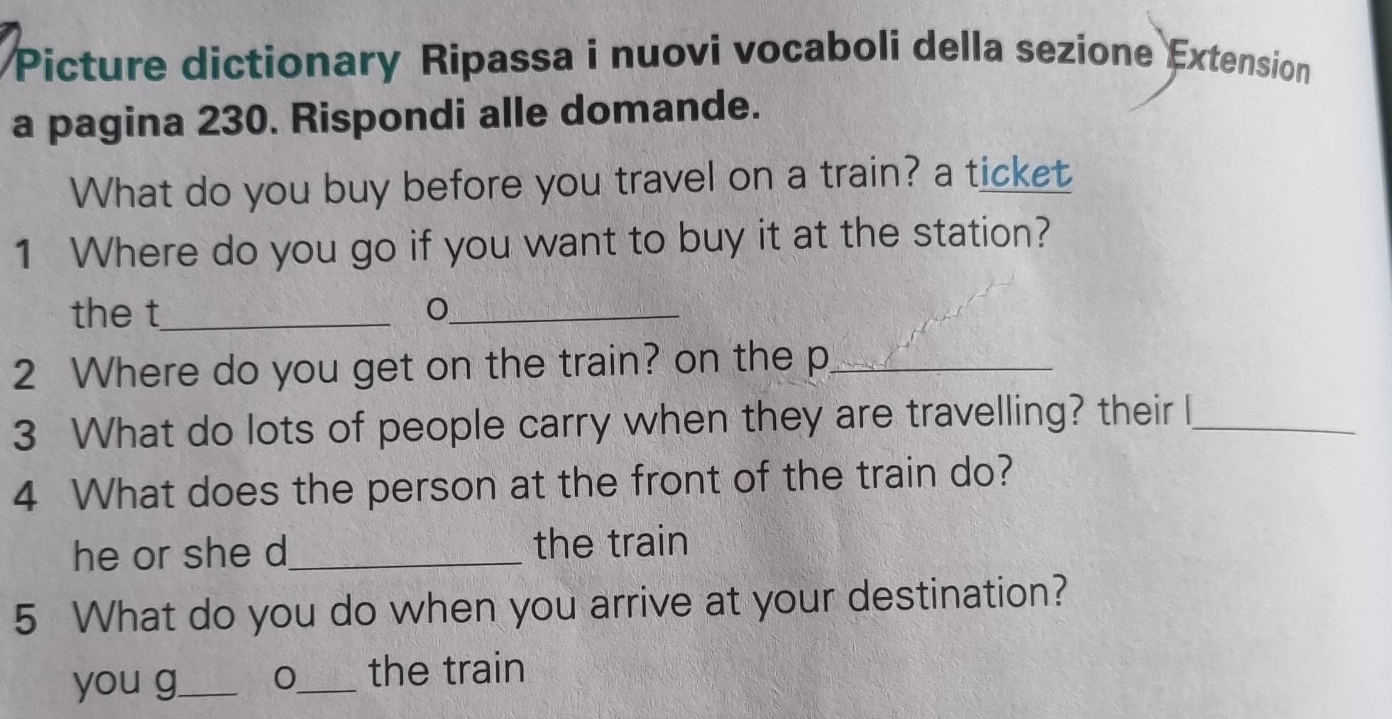 Picture dictionary Ripassa i nuovi vocaboli della sezione Extension
a pagina 230. Rispondi alle domande.
What do you buy before you travel on a train? a ticket
1 Where do you go if you want to buy it at the station?
the t_
_
2 Where do you get on the train? on the p_
3 What do lots of people carry when they are travelling? their l_
4 What does the person at the front of the train do?
he or she d_ the train
5 What do you do when you arrive at your destination?
you g_ _the train