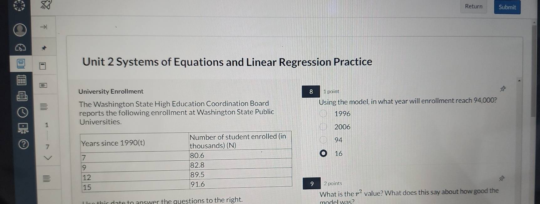 Return Submit
Unit 2 Systems of Equations and Linear Regression Practice
University Enrollment 8 1 point
The Washington State High Education Coordination Board Using the model, in what year will enrollment reach 94,000?
reports the following enrollment at Washington State Public 1996
= 1 Universities.
2006
94
Q 7
16
9 2 points
What is ther^2 value? What does this say about how good the
h g estions to the right. model was?