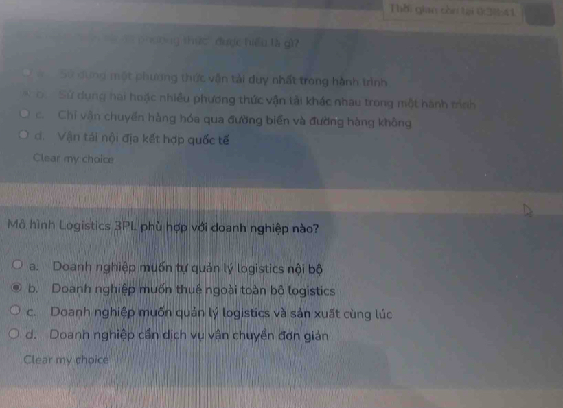 Thời gian còn tại 03041
Tphưong thức' được hiểu là g)
S wo Sử dựng một phương thức vận tải duy nhất trong hành trình
o. Sử dụng hai hoặc nhiều phương thức vận tải khác nhau trong một hành trình
c. Chỉ vận chuyển hàng hóa qua đường biển và đường hàng không
d. Vận tái nội địa kết hợp quốc tế
Clear my choice
Mô hình Logistics 3PL phù hợp với doanh nghiệp nào?
a. Doanh nghiệp muốn tự quản lý logistics nội bộ
b. Doanh nghiệp muốn thuê ngoài toàn bộ logistics
c. Doanh nghiệp muốn quản lý logistics và sản xuất cùng lúc
d. Doanh nghiệp cần dịch vụ vận chuyển đơn giản
Clear my choice