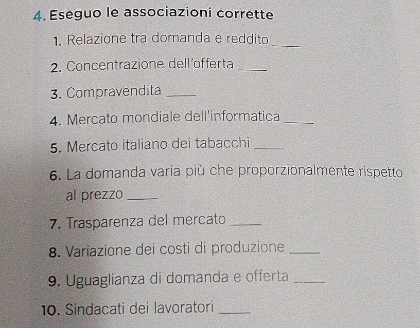 Eseguo le associazioni corrette 
1. Relazione tra domanda e reddito_ 
2. Concentrazione dell’offerta_ 
3. Compravendita_ 
4. Mercato mondiale dell’informatica_ 
5. Mercato italiano dei tabacchi_ 
6. La domanda varia più che proporzionalmente rispetto 
al prezzo_ 
7. Trasparenza del mercato_ 
8. Variazione dei costi di produzione_ 
9. Uguaglianza di domanda e offerta_ 
10. Sindacati dei lavoratori_