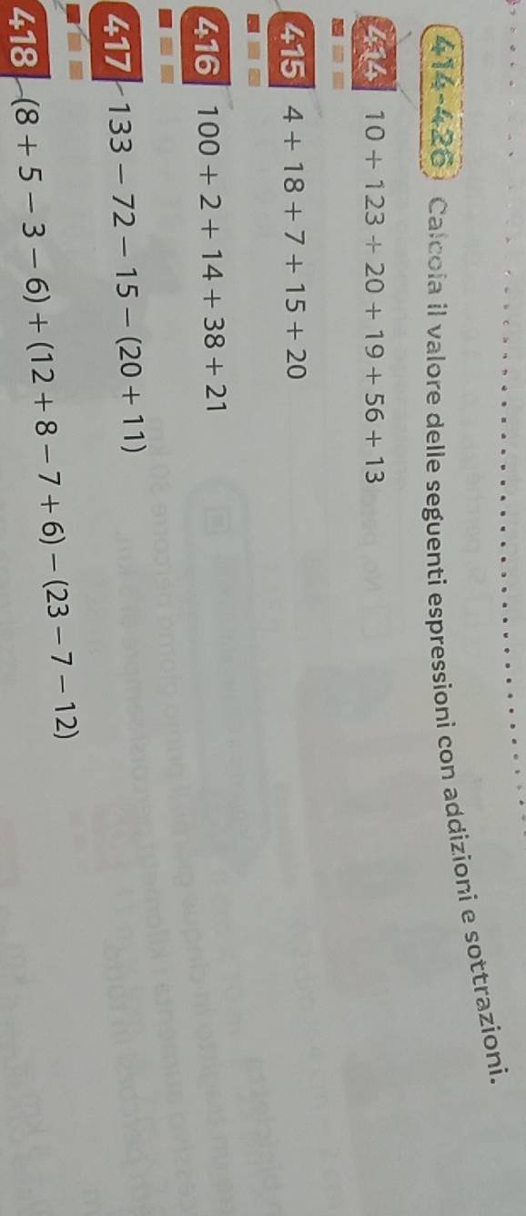 Calcola il valore delle seguenti espressioni con addizioni e sottrazioni. 
414 10+123+20+19+56+13
415 4+18+7+15+20
416 100+2+14+38+21
417 133-72-15-(20+11)
418-(8+5-3-6)+(12+8-7+6)-(23-7-12)