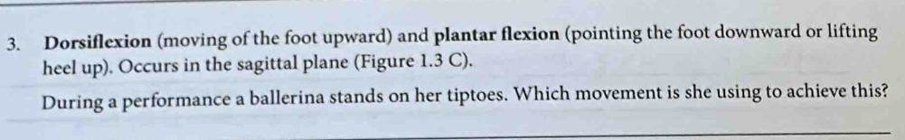 Dorsiflexion (moving of the foot upward) and plantar flexion (pointing the foot downward or lifting 
heel up). Occurs in the sagittal plane (Figure 1.3 C), 
During a performance a ballerina stands on her tiptoes. Which movement is she using to achieve this?