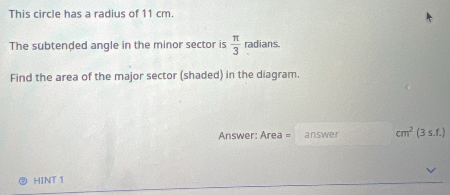 This circle has a radius of 11 cm. 
The subtended angle in the minor sector is  π /3  radians. _  
Find the area of the major sector (shaded) in the diagram. 
Answer: Area = answer cm^2(3s.f.)
HINT 1