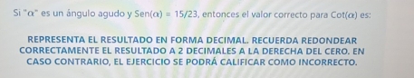 Si '' α ' es un ángulo agudo y Sen(alpha )=15/23 , entonces el valor correcto para cot (a) es: 
REPRESENT EL REsULtaDo eN FORMA DECimAL. RECUERDá REDóNDEar 
CORRECTAMENTE EL RESULTADO A 2 DECIMALES A LA DERECHA DEL CERO, EN 
CASO CONTRARIo, El EJERCICIo sE pODRÁ CALIFICAR COMO iNCORRECTo.