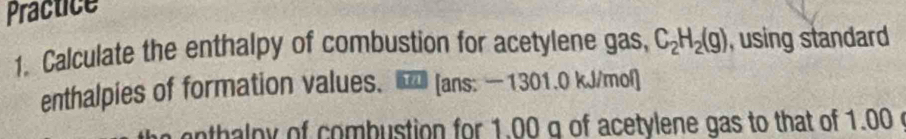 Practice 
1. Calculate the enthalpy of combustion for acetylene gas, C_2H_2(g) , using standard 
enthalpies of formation values、 [ans: — 1301.0 kJ/mol ] 
anthaloy of combustion for 1.00 q of acetylene gas to that of 1.00 c