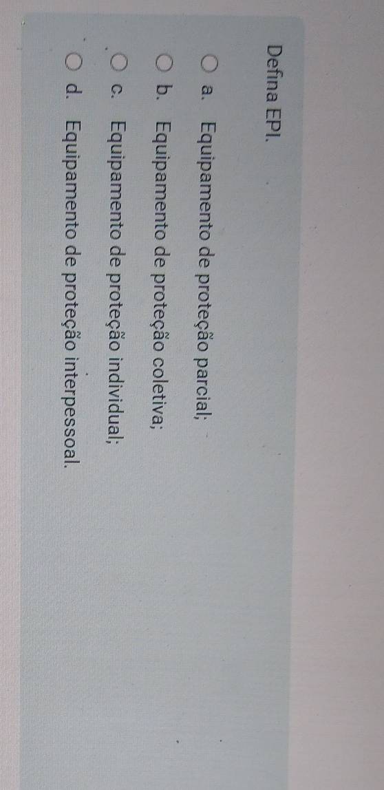 Defina EPI.
a. Equipamento de proteção parcial;
b. Equipamento de proteção coletiva;
c. Equipamento de proteção individual;
d. Equipamento de proteção interpessoal.