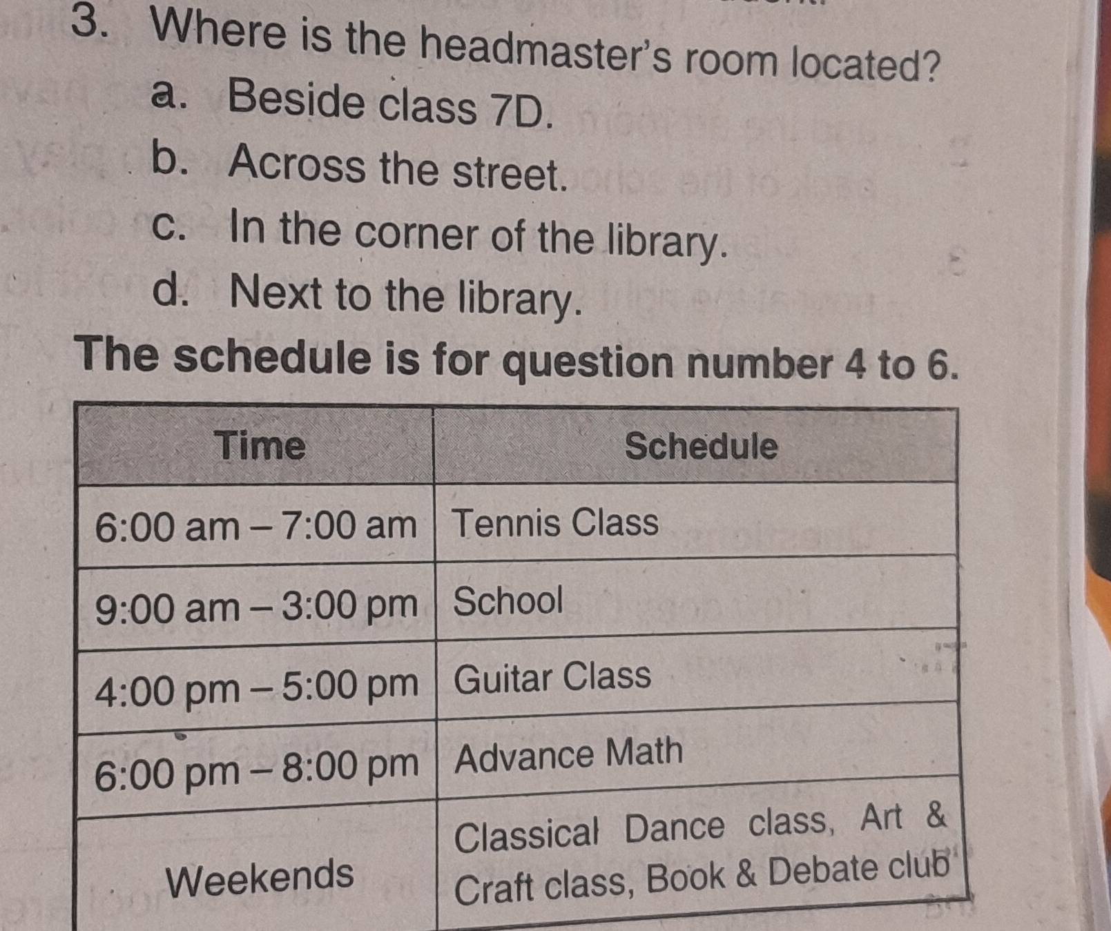 Where is the headmaster's room located?
a. Beside class 7D.
b. Across the street.
c. In the corner of the library.
d. Next to the library.
The schedule is for question number 4 to 6.