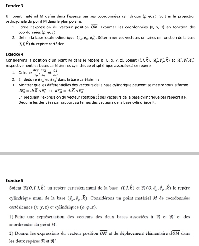 Un point matériel M défini dans l'espace par ses coordonnées cylindrique (rho ,varphi ,z). Soit m la projection
orthogonale du point M dans le plan polaire.
1. Ecrire l'expression du vecteur position vector OM. Exprimer les coordonnées (x,y,z) en fonction des
coordonnées (rho ,varphi ,z).
2. Définir la base locale cylindrique (vector e_p,vector e_varphi ,vector e_z). Déterminer ces vecteurs unitaires en fonction de la base
(vector i,vector j,vector k) du repère cartésien
Exercice 4
Considérons la position d'un point M dans le repère R(0,x,y,z). Soient (vector i,vector j,vector k),(vector e_p,vector e_varphi ,vector k) et (vector e_r,vector e_θ ,vector e_varphi )
respectivement les bases cartésienne, cylindrique et sphérique associées à ce repère.
1. Calculer frac partial overline e_ppartial _varphi ,frac partial overline e_qpartial _q et frac partial overline kpartial varphi '
2. En déduire dvector e_p et dvector e_varphi  dans la base cartésienne
3. Montrer que les différentielles des vecteurs de la base cylindrique peuvent se mettre sous la forme
dvector e_p=dtvector nwedge vector e_p et dvector e_varphi =dtvector Omega wedge vector e_varphi 
En précisant l'expression du vecteur rotation vector Omega  des vecteurs de la base cylindrique par rapport à R.
Déduire les dérivées par rapport au temps des vecteurs de la base cylindrique R.
Exercice 5
Soient R(0,vector i,vector j,vector k) un repère cartésien muni de la base (vector i,vector j,vector k) et R'(0,vector e_p,vector e_varphi ,vector k) le repère
cylindrique muni de la base (vector e_p,vector e_varphi ,vector k). Considérons un point matériel M de coordonnées
cartésiennes (x,y,z) et cylindriques (rho ,varphi ,z).
1) Faire une représentation des vecteurs des deux bases associées à R et 9i' et des
coordonnées du point M.
2) Donner les expressions du vecteur position vector OM et du déplacement élémentaire dvector OM dans
les deux repères R et 9i'.