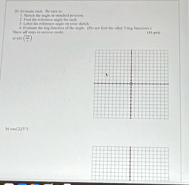 Evaluate each. Be sure to 
1. Sketch the angle in standard position. 
2. Find the reference angle for each. 
3. Label the reference angle on your sketch. 
4 Evaluate the trig function of the angle. (Do not find the other 5 trig functions.) 
Show all steps to receive credit. (16 pts) 
n) sin ( 5π /3 )
b) cos (225°)