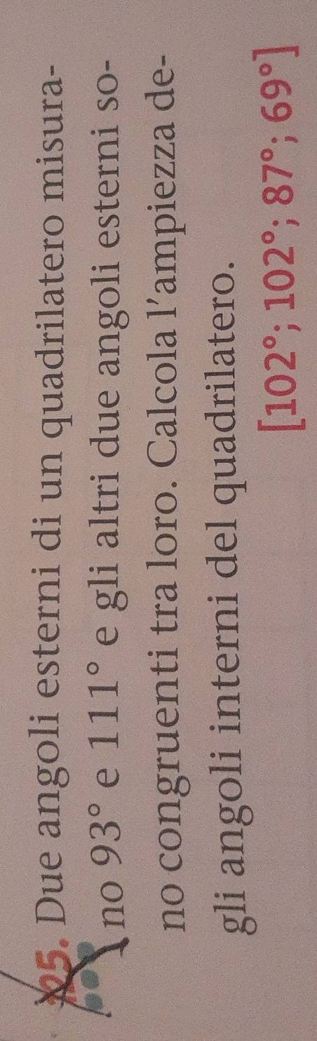 X5. Due angoli esterni di un quadrilatero misura- 
no 93° e 111° e gli altri due angoli esterni so- 
no congruenti tra loro. Calcola l’ampiezza de- 
gli angoli interni del quadrilatero.
[102°; 102°; 87°; 69°]