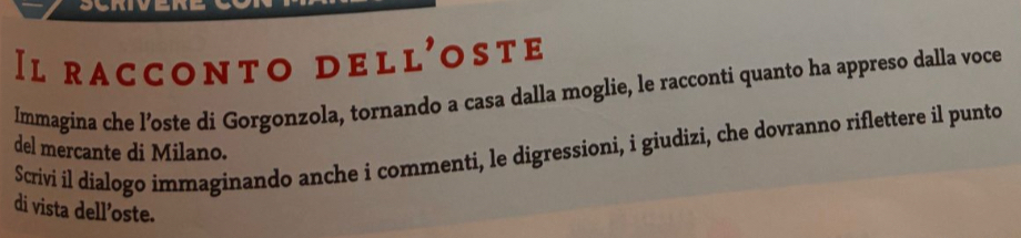 Il racconto dell'oste 
Immagina che l’oste di Gorgonzola, tornando a casa dalla moglie, le racconti quanto ha appreso dalla voce 
Scrivi il dialogo immaginando anche i commenti, le digressioni, i giudizi, che dovranno riflettere il punto del mercante di Milano. 
di vista dell’oste.