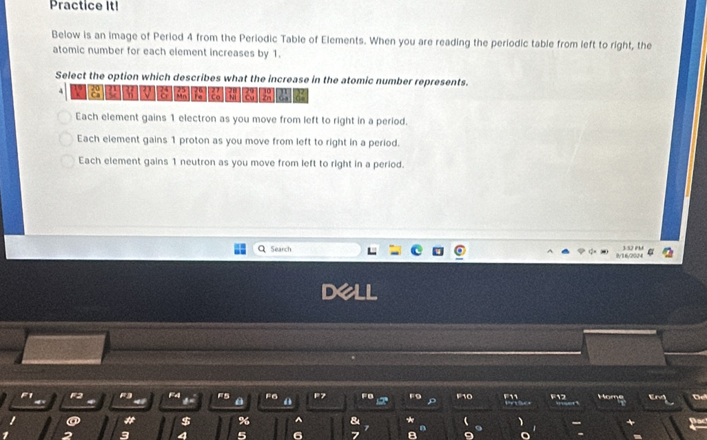 Practice It!
Below is an image of Period 4 from the Periodic Table of Elements. When you are reading the periodic table from left to right, the
atomic number for each element increases by 1.
Select the option which describes what the increase in the atomic number represents.
a a
n
18 Co Zn Ga Q
Each element gains 1 electron as you move from left to right in a period.
Each element gains 1 proton as you move from left to right in a period.
Each element gains 1 neutron as you move from left to right in a period.
Q Search 9/16/2024 3 52 PM
I
F1 F2 F4 F5 F6 A F7 FB F9 F10 11 F12 Home Ervt De
4
@ * $ % ^ & *
7
)
2 3 4 5 6 7 8 a