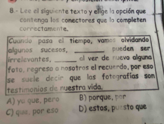 8.- Lee el siguiente texto y elige la opción que
contenga los conectores que lo completen
correctamente.
Cuando pasa el tiempo, vamos olvidando
algunos sucesos, _pueden ser
irrelevantes, _al ver de nuevo alguna
foto, regresa a nosotros el recuerdo, por eso
se suele decir que las fotografías son 
testímônios de nuestra vida.
A) ya que, pero B) porque, por
C) que, por eso D) estos, puesto que