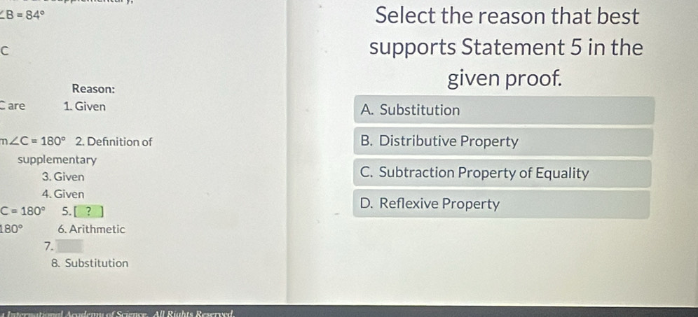 ∠ B=84°
Select the reason that best
C
supports Statement 5 in the
Reason:
given proof.
C are 1. Given A. Substitution
m∠ C=180° 2. Defnition of B. Distributive Property
supplementary
3. Given C. Subtraction Property of Equality
4. Given
C=180° 5. [?
D. Reflexive Property
180° 6. Arithmetic
7.
8. Substitution
Anternational Aowdenw of Science All Rüghts Reserr