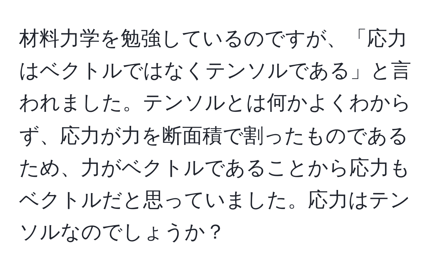 材料力学を勉強しているのですが、「応力はベクトルではなくテンソルである」と言われました。テンソルとは何かよくわからず、応力が力を断面積で割ったものであるため、力がベクトルであることから応力もベクトルだと思っていました。応力はテンソルなのでしょうか？