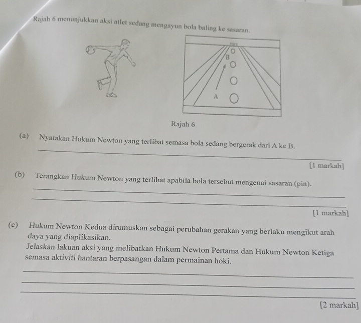 Rajah 6 menunjukkan aksi atlet sedang mengayun bola baling ke sasar 
Rajah 6 
_ 
(a) Nyatakan Hukum Newton yang terlibat semasa bola sedang bergerak dari A ke B. 
[1 markah] 
_ 
(b) Terangkan Hukum Newton yang terlibat apabila bola tersebut mengenai sasaran (pin). 
_ 
[1 markah] 
(c) Hukum Newton Kedua dirumuskan sebagai perubahan gerakan yang berlaku mengikut arah 
daya yang diaplikasikan. 
Jelaskan lakuan aksi yang melibatkan Hukum Newton Pertama dan Hukum Newton Ketiga 
semasa aktiviti hantaran berpasangan dalam permainan hoki. 
_ 
_ 
_ 
[2 markah]