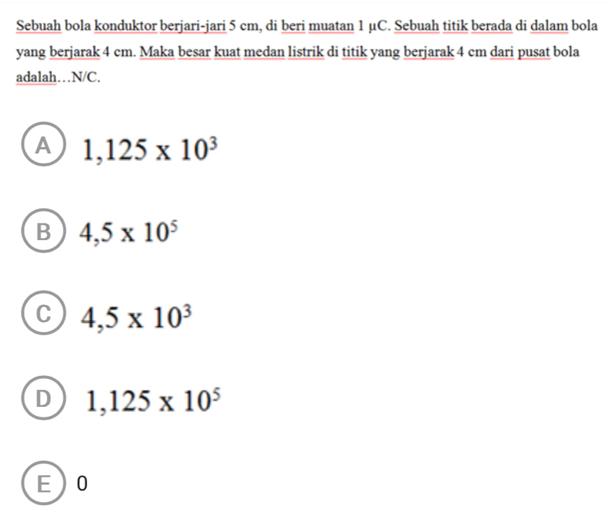 Sebuah bola konduktor berjari-jari 5 cm, di beri muatan 1 μC. Sebuah titik berada di dalam bola
yang berjarak 4 cm. Maka besar kuat medan listrik di titik yang berjarak 4 cm dari pusat bola
adalah… N/C.
A 1,125* 10^3
B 4,5* 10^5
C 4,5* 10^3
D 1,125* 10^5
E 0