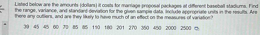 Listed below are the amounts (dollars) it costs for marriage proposal packages at different baseball stadiums. Find 
the range, variance, and standard deviation for the given sample data. Include appropriate units in the results. Are 
there any outliers, and are they likely to have much of an effect on the measures of variation?
39 45 45 60 70 85 85 110 180 201 270 350 450 2000 2500