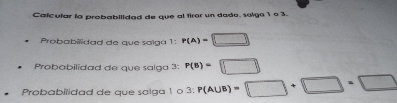 Calcular la probabilidad de que al tirar un dado, salga 1 o 3. 
Probabilidad de que salga 1 : P(A)=□
Probabilidad de que salga 3 : P(B)=□
Probabilidad de que salga 1 o 3 : P(A∪ B)=□ +□ =□