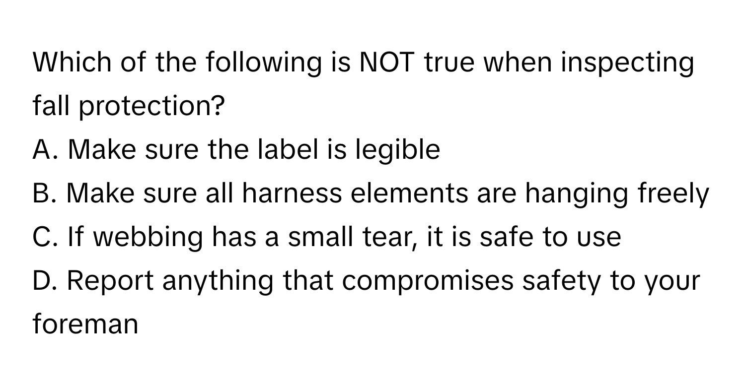 Which of the following is NOT true when inspecting fall protection?

A. Make sure the label is legible
B. Make sure all harness elements are hanging freely
C. If webbing has a small tear, it is safe to use
D. Report anything that compromises safety to your foreman