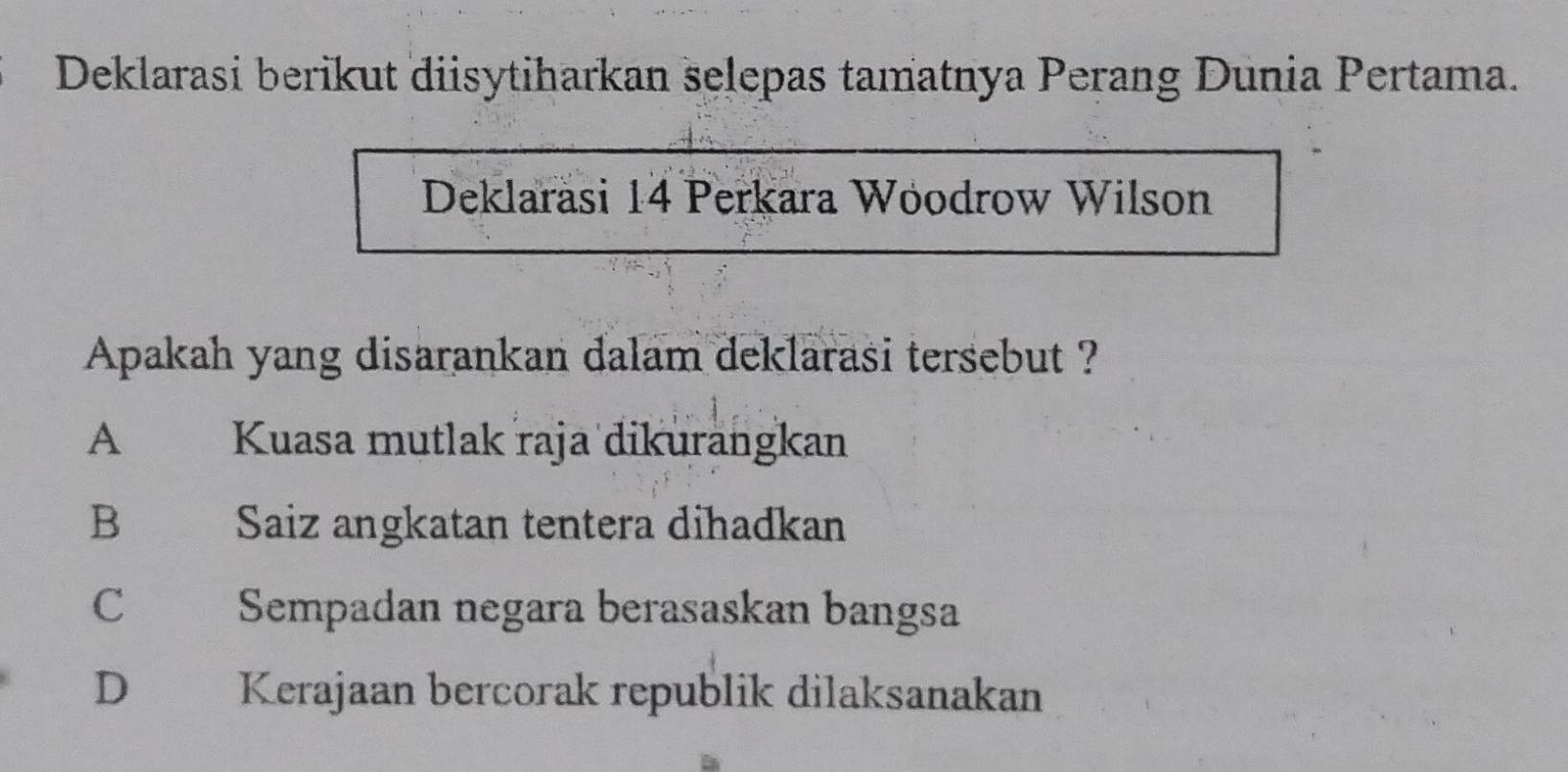 Deklarasi berikut diisytiharkan selepas tamatnya Perang Dunia Pertama.
Deklarasi 14 Perkara Woodrow Wilson
Apakah yang disarankan dalam deklarasi tersebut ?
A Kuasa mutlak raja dikurangkan
B Saiz angkatan tentera dihadkan
C Sempadan negara berasaskan bangsa
D Kerajaan bercorak republik dilaksanakan