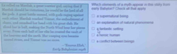 Es called on Manisk, a guat wurier god, asping that if Which elements of a myth appear in this story from
Mardnlk should be visterions, he would be the lord of all early Babylon? Check all that apply
the gods. A grant buttle ensund, with gode raging against a supeimatural being
euch other. Mandak rouched Thimat, the eubodiment of
chass, and smashed her haad with his grest clab. He as explanation of naturtl phenomene
slired her in half, making the North Wind bear her pieces 4 fantastic setting
==ay. From each half of her rikte he created the sault of
the heaouns and the earth. Her weeping eyus beeanse a heroic human
curred rivem, and Tizmat was no more. a confict between beings
—"Emma Elish,'
Early Babylosian myth