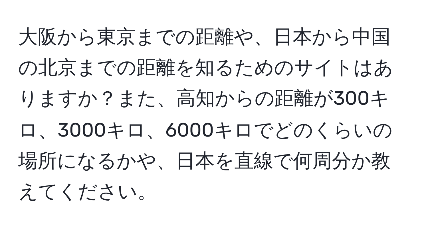 大阪から東京までの距離や、日本から中国の北京までの距離を知るためのサイトはありますか？また、高知からの距離が300キロ、3000キロ、6000キロでどのくらいの場所になるかや、日本を直線で何周分か教えてください。