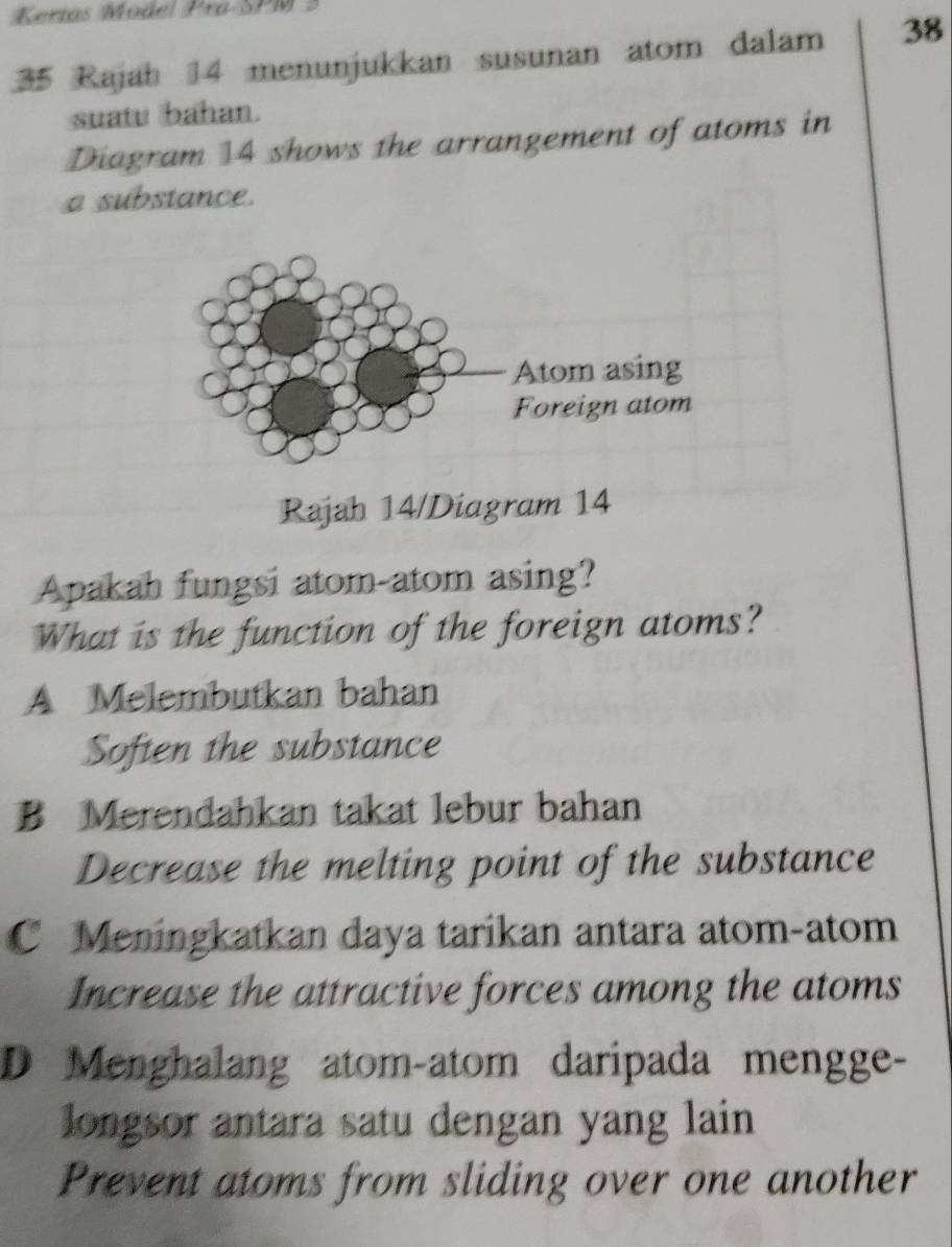 Kertas Model Pra-SPM3
35 Rajah 14 menunjukkan susunan atom dalam 38
suatu bahan.
Diagram 14 shows the arrangement of atoms in
a substance.
Rajah 14/Diagram 14
Apakah fungsi atom-atom asing?
What is the function of the foreign atoms?
A Melembutkan bahan
Soften the substance
B Merendahkan takat lebur bahan
Decrease the melting point of the substance
C Meningkatkan daya tarikan antara atom-atom
Increase the attractive forces among the atoms
D Menghalang atom-atom daripada mengge-
longsor antara satu dengan yang lain
Prevent atoms from sliding over one another