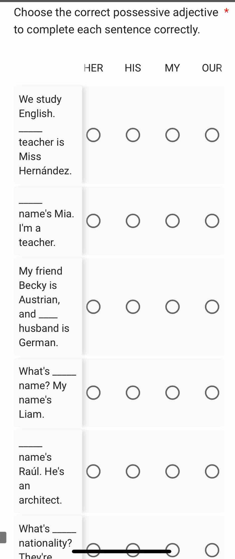 Choose the correct possessive adjective * 
to complete each sentence correctly. 
HER HIS MY OUR 
We study 
English. 
_ 
teacher is 
Miss 
Hernández. 
_ 
name's Mia. 
I'm a 
teacher. 
My friend 
Becky is 
Austrian, 
and_ 
husband is 
German. 
What's_ 
name? My 
name's 
Liam. 
_ 
name's 
Raúl. He's 
an 
architect. 
What's_ 
nationality? 
Thev're