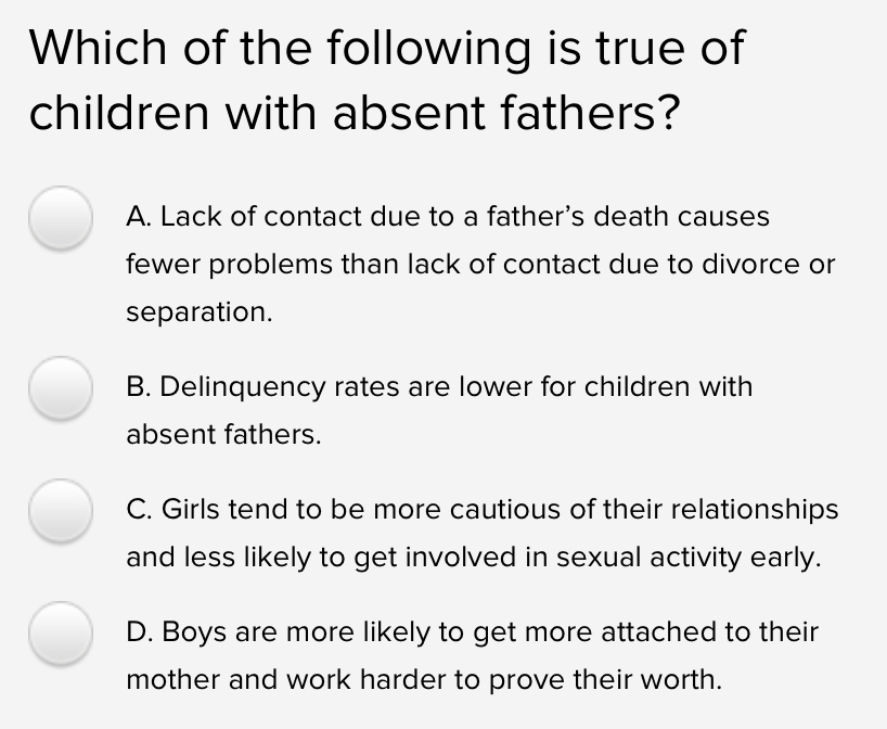 Which of the following is true of
children with absent fathers?
A. Lack of contact due to a father's death causes
fewer problems than lack of contact due to divorce or
separation.
B. Delinquency rates are lower for children with
absent fathers.
C. Girls tend to be more cautious of their relationships
and less likely to get involved in sexual activity early.
D. Boys are more likely to get more attached to their
mother and work harder to prove their worth.