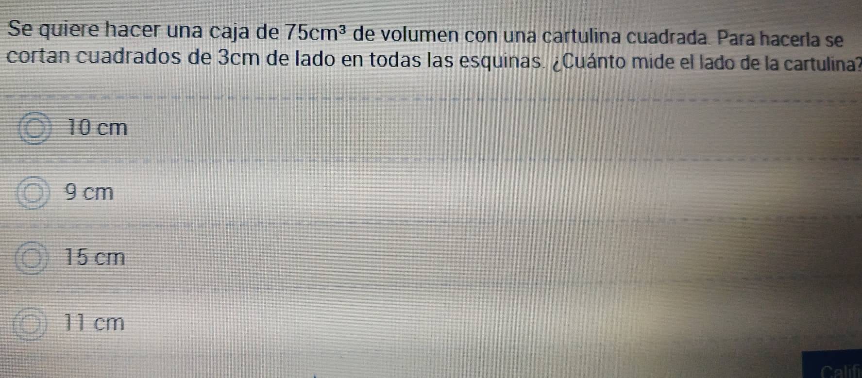 Se quiere hacer una caja de 75cm^3 de volumen con una cartulina cuadrada. Para hacerla se
cortan cuadrados de 3cm de lado en todas las esquinas. ¿Cuánto mide el lado de la cartulina?
10 cm
9 cm
15 cm
11 cm
Calif